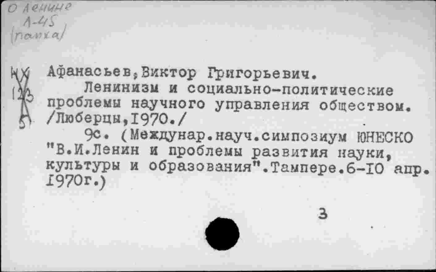 ﻿о Ленин?
^6 Афанасьев,Виктор Григорьевич.
Ленинизм и социально-политические проблемы научного управления обществом.
Г> /Люберцы,1970./
9с. (Междунар.науч.симпозиум ЮНЕСКО "В.И.Ленин и проблемы развития науки, культуры и образования”.Тампере.6-10 апр. 1970г.)
3